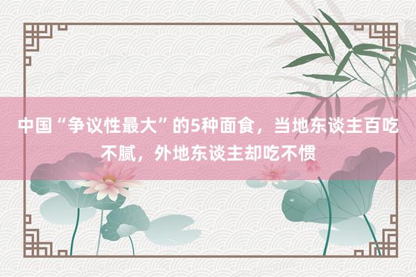 中国“争议性最大”的5种面食，当地东谈主百吃不腻，外地东谈主却吃不惯
