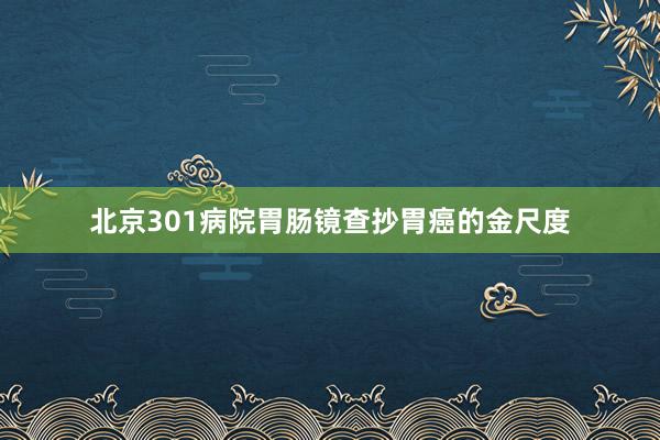 北京301病院胃肠镜查抄胃癌的金尺度