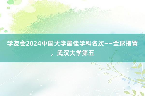 学友会2024中国大学最佳学科名次——全球措置，武汉大学第五
