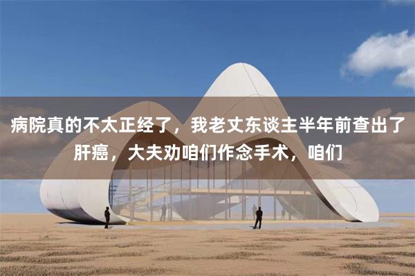 病院真的不太正经了，我老丈东谈主半年前查出了肝癌，大夫劝咱们作念手术，咱们