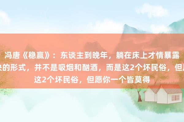 冯唐《稳赢》:东谈主到晚年,躺在床上才情暴露,拖垮躯壳最快的形式,并不是吸烟和酗酒,而是这2个坏民俗,但愿你一个皆莫得
