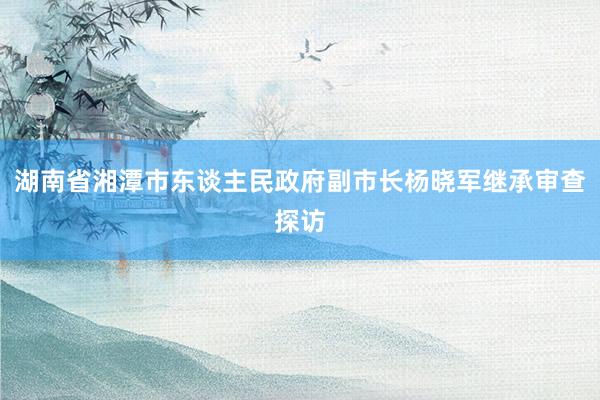 湖南省湘潭市东谈主民政府副市长杨晓军继承审查探访