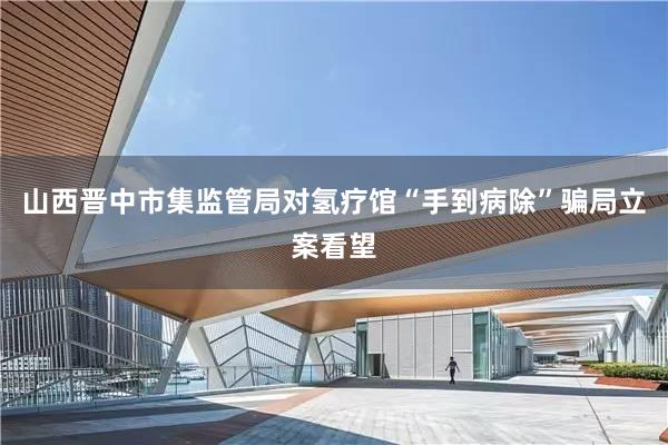 山西晋中市集监管局对氢疗馆“手到病除”骗局立案看望
