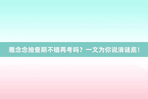 雅念念抽查期不错再考吗？一文为你说清谜底！