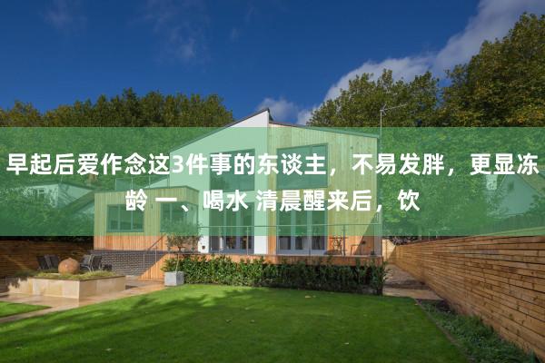 早起后爱作念这3件事的东谈主，不易发胖，更显冻龄 一、喝水 清晨醒来后，饮
