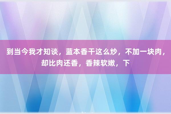 到当今我才知谈，蓝本香干这么炒，不加一块肉，却比肉还香，香辣软嫩，下