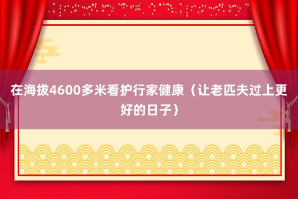 在海拔4600多米看护行家健康（让老匹夫过上更好的日子）