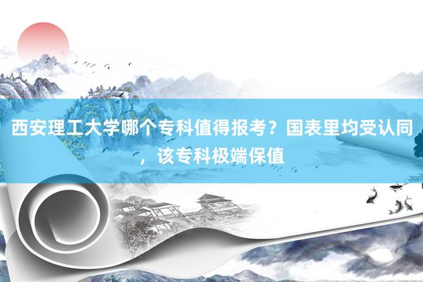 西安理工大学哪个专科值得报考？国表里均受认同，该专科极端保值