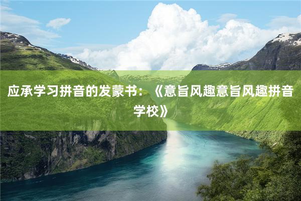 应承学习拼音的发蒙书：《意旨风趣意旨风趣拼音学校》