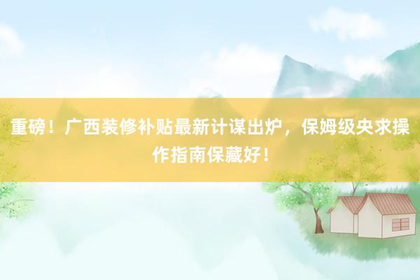 重磅！广西装修补贴最新计谋出炉，保姆级央求操作指南保藏好！
