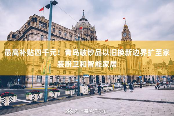 最高补贴四千元！青岛破钞品以旧换新边界扩至家装厨卫和智能家居