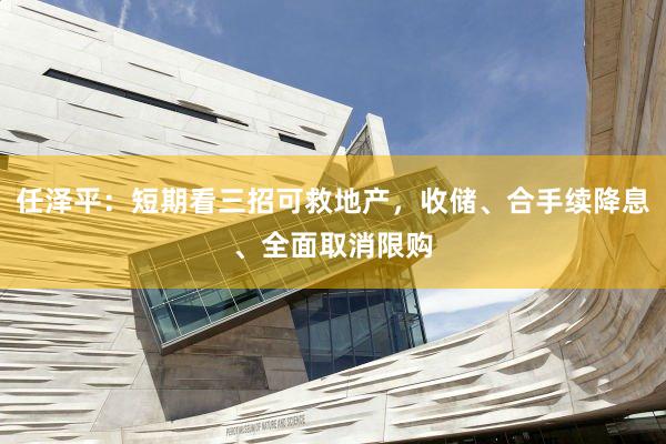 任泽平：短期看三招可救地产，收储、合手续降息、全面取消限购