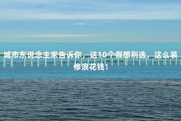 城市东说念主家告诉你，这10个假想别选，这么装修浪花钱！