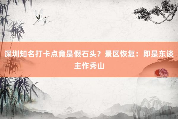 深圳知名打卡点竟是假石头？景区恢复：即是东谈主作秀山
