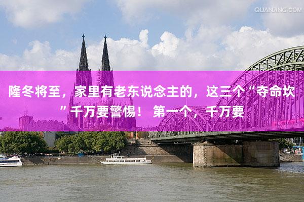 隆冬将至，家里有老东说念主的，这三个“夺命坎”千万要警惕！ 第一个，千万要