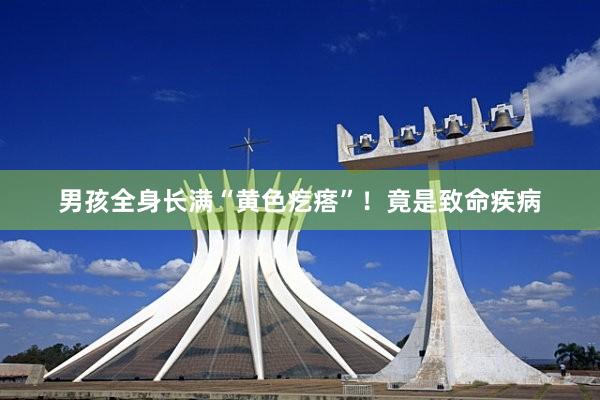 男孩全身长满“黄色疙瘩”！竟是致命疾病