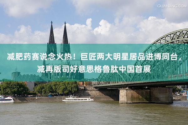 减肥药赛说念火热！巨匠两大明星居品进博同台，减再版司好意思格鲁肽中国首展