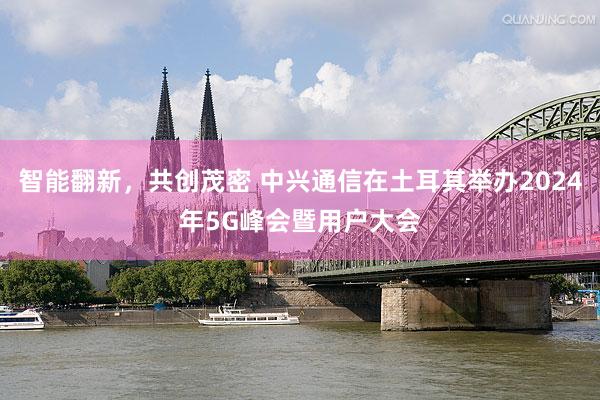 智能翻新，共创茂密 中兴通信在土耳其举办2024年5G峰会暨用户大会