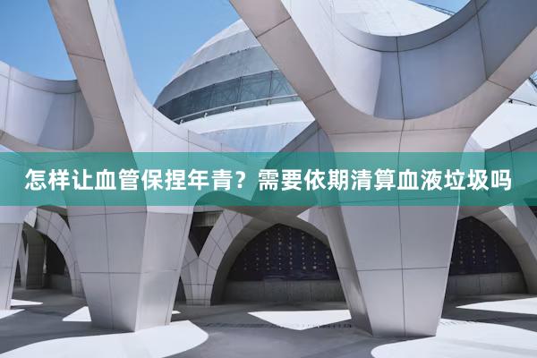 怎样让血管保捏年青？需要依期清算血液垃圾吗