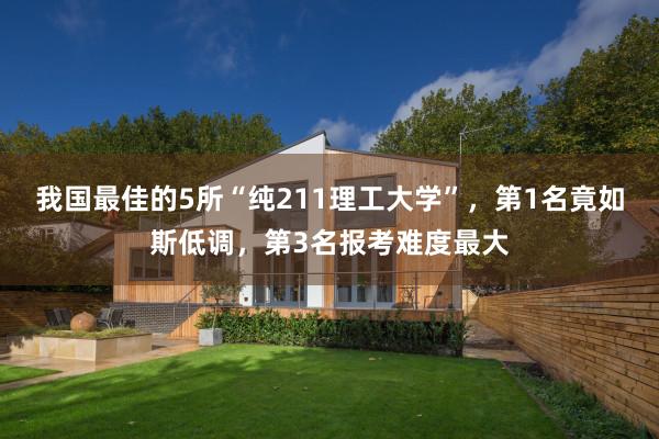 我国最佳的5所“纯211理工大学”，第1名竟如斯低调，第3名报考难度最大