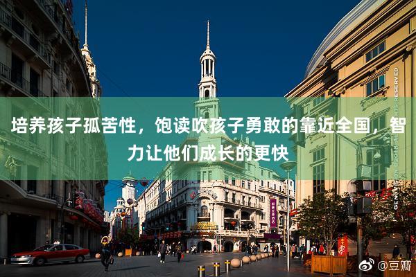 培养孩子孤苦性，饱读吹孩子勇敢的靠近全国，智力让他们成长的更快