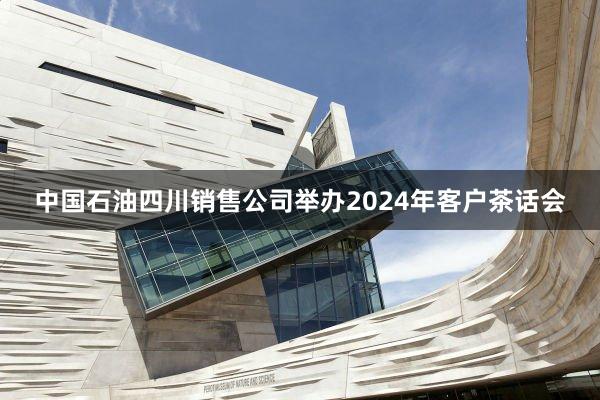 中国石油四川销售公司举办2024年客户茶话会