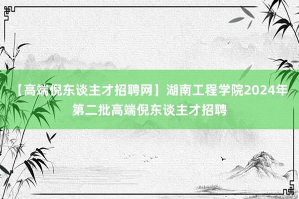 【高端倪东谈主才招聘网】湖南工程学院2024年第二批高端倪东谈主才招聘